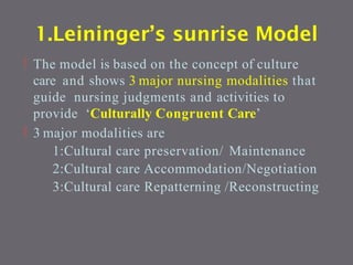 1.Leininger’s sunrise Model
 The model is based on the concept of culture
care and shows 3 major nursing modalities that
guide nursing judgments and activities to
provide ‘Culturally Congruent Care’
 3 major modalities are
1:Cultural care preservation/ Maintenance
2:Cultural care Accommodation/Negotiation
3:Cultural care Repatterning /Reconstructing
 