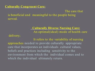 Culturally Congruent Care:
The care that
is beneficial and meaningful to the people being
served.
Culturally Diverse Nursing Care:
An optimal(ideal) mode of health care
delivery;
It refers to the variability of nursing
approaches needed to provide culturally appropriate
care that incorporates an individuals cultural values,
beliefs and practices including sensitivity to the
environment from which the individual comes and to
which the individual ultimately return.
 