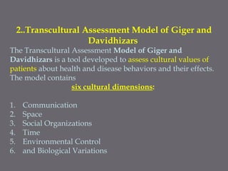 2..Transcultural Assessment Model of Giger and
Davidhizars
The Transcultural Assessment Model of Giger and
Davidhizars is a tool developed to assess cultural values of
patients about health and disease behaviors and their effects.
The model contains
six cultural dimensions:
1. Communication
2. Space
3. Social Organizations
4. Time
5. Environmental Control
6. and Biological Variations
 