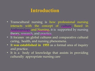 Introduction
• Transcultural nursing is how professional nursing
interacts with the concept of culture Based in
Anthropology and Nursing, it is supported by nursing
theory, research, and practice.
• It focuses on global cultures and comparative cultural
caring, health, and nursing phenomena.
• It was established in 1955 as a formal area of inquiry
and practice.
• It is a body of knowledge that assists in providing
culturally appropriate nursing care
 