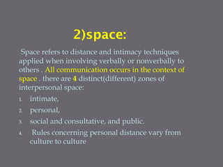 2)space:
Space refers to distance and intimacy techniques
applied when involving verbally or nonverbally to
others . All communication occurs in the context of
space . there are 4 distinct(different) zones of
interpersonal space:
1. intimate,
2. personal,
3. social and consultative, and public.
4. Rules concerning personal distance vary from
culture to culture
 