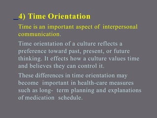 4) Time Orientation
Time is an important aspect of interpersonal
communication.
Time orientation of a culture reflects a
preference toward past, present, or future
thinking. It effects how a culture values time
and believes they can control it.
These differences in time orientation may
become important in health-care measures
such as long- term planning and explanations
of medication schedule.
 