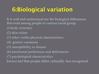 6:Biological variation
It is well and understood are the biological differences
that exist among people in various racial group.
(1) body structure
(2) skin colour
(3) other visible physical characteristics
(4) genetic variations
(5) susceptibility to disease
(6) nutritional preferences and deficiencies
(7) psychological characteristics
known fact that people differ culturally. less recognized
 