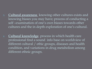 3. Cultural awareness knowing other cultures exists and
knowing biases you may have; process of conducting a
self –examination of one’s own biases towards other
cultures and the in depth exploration of one’s cultural.
4. Cultural knowledge. process in which health care
professional find a sound info base on worldview of
different cultural / ethic groups, diseases and health
condition, and variations in drug metabolism among
different ethnic groups.
 