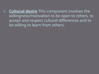 5. Cultural desire This component involves the
willingness/motivation to be open to others, to
accept and respect cultural differences and to
be willing to learn from others.
 