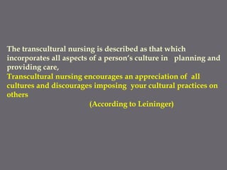 The transcultural nursing is described as that which
incorporates all aspects of a person‘s culture in planning and
providing care,
Transcultural nursing encourages an appreciation of all
cultures and discourages imposing your cultural practices on
others
(According to Leininger)
 