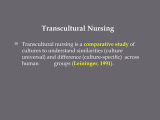 Transcultural Nursing
 Transcultural nursing is a comparative study of
cultures to understand similarities (culture
universal) and difference (culture-speciﬁc) across
human groups (Leininger, 1991).
 