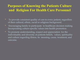 • To provide consistent quality of care to every patient, regardless
of their cultural, ethnic, racial or religious background.
• Encouraging family to participate in healthcare decision making.
Incorporating culture-specific values into health promotion
• To promote understanding, respect and appreciation for the
individuality and diversity of patients beliefs, values, spirituality
and culture regarding illness, its meaning, cause, treatment, and
outcome.
Purposes of Knowing the Patients Culture
and Religion For Health Care Personnel
 