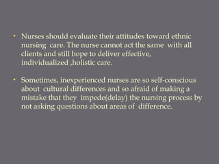 • Nurses should evaluate their attitudes toward ethnic
nursing care. The nurse cannot act the same with all
clients and still hope to deliver effective,
individualized ,holistic care.
• Sometimes, inexperienced nurses are so self-conscious
about cultural differences and so afraid of making a
mistake that they impede(delay) the nursing process by
not asking questions about areas of difference.
 