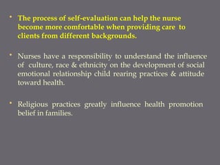 • The process of self-evaluation can help the nurse
become more comfortable when providing care to
clients from different backgrounds.
• Nurses have a responsibility to understand the influence
of culture, race & ethnicity on the development of social
emotional relationship child rearing practices & attitude
toward health.
• Religious practices greatly influence health promotion
belief in families.
 