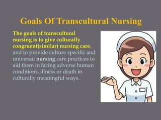 Goals Of Transcultural Nursing
The goals of transcultural
nursing is to give culturally
congruent(similar) nursing care,
and to provide culture specific and
universal nursing care practices to
aid them in facing adverse human
conditions, illness or death in
culturally meaningful ways.
 