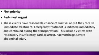 • First priority
• Red- most urgent
• These clients have reasonable chance of survival only if they receive
immediate treatment. Emergency treatment is initiated immediately
and continued during the transportation. This include victims with
respiratory insufficiency, cardiac arrest, haemorrhage, severe
abdominal injury
 