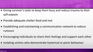  Giving survivor’s tasks to keep them busy and reduce trauma to their
self esteem
 Provide adequate shelter food and rest
 Establishing and maintaining a communication network to reduce
rumours
 Encouraging individuals to share their feelings and support each other
 Isolating victims who demonstrate hysterical or panic behaviour
 