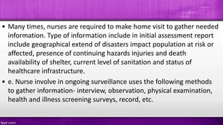 • Many times, nurses are required to make home visit to gather needed
information. Type of information include in initial assessment report
include geographical extend of disasters impact population at risk or
affected, presence of continuing hazards injuries and death
availability of shelter, current level of sanitation and status of
healthcare infrastructure.
• e. Nurse involve in ongoing surveillance uses the following methods
to gather information- interview, observation, physical examination,
health and illness screening surveys, record, etc.
 