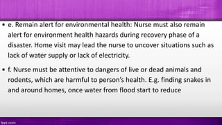 • e. Remain alert for environmental health: Nurse must also remain
alert for environment health hazards during recovery phase of a
disaster. Home visit may lead the nurse to uncover situations such as
lack of water supply or lack of electricity.
• f. Nurse must be attentive to dangers of live or dead animals and
rodents, which are harmful to person’s health. E.g. finding snakes in
and around homes, once water from flood start to reduce
 
