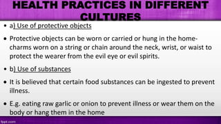 HEALTH PRACTICES IN DIFFERENT
CULTURES
• a) Use of protective objects
 Protective objects can be worn or carried or hung in the home-
charms worn on a string or chain around the neck, wrist, or waist to
protect the wearer from the evil eye or evil spirits.
• b) Use of substances
 It is believed that certain food substances can be ingested to prevent
illness.
 E.g. eating raw garlic or onion to prevent illness or wear them on the
body or hang them in the home
 