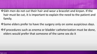 Sikh men do not cut their hair and wear a bracelet and kirpan. If the
hair must be cut, it is important to explain the need to the patient and
family.
Some elders prefer to have the surgery only on some auspicious days.
If procedures such as enema or bladder catheterization must be done,
elders would prefer that someone of the same sex do it
 