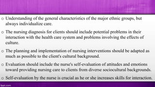 o Understanding of the general characteristics of the major ethnic groups, but
always individualize care.
o The nursing diagnosis for clients should include potential problems in their
interaction with the health care system and problems involving the effects of
culture.
o The planning and implementation of nursing interventions should be adapted as
much as possible to the client's cultural background.
o Evaluation should include the nurse's self-evaluation of attitudes and emotions
toward providing nursing care to clients from diverse sociocultural backgrounds.
o Self-evaluation by the nurse is crucial as he or she increases skills for interaction.
 