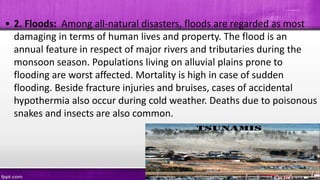 • 2. Floods: Among all-natural disasters, floods are regarded as most
damaging in terms of human lives and property. The flood is an
annual feature in respect of major rivers and tributaries during the
monsoon season. Populations living on alluvial plains prone to
flooding are worst affected. Mortality is high in case of sudden
flooding. Beside fracture injuries and bruises, cases of accidental
hypothermia also occur during cold weather. Deaths due to poisonous
snakes and insects are also common.
 