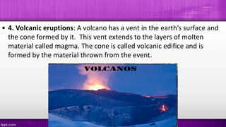 • 4. Volcanic eruptions: A volcano has a vent in the earth’s surface and
the cone formed by it. This vent extends to the layers of molten
material called magma. The cone is called volcanic edifice and is
formed by the material thrown from the event.
 