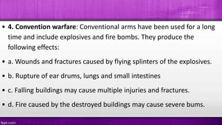 • 4. Convention warfare: Conventional arms have been used for a long
time and include explosives and fire bombs. They produce the
following effects:
• a. Wounds and fractures caused by flying splinters of the explosives.
• b. Rupture of ear drums, lungs and small intestines
• c. Falling buildings may cause multiple injuries and fractures.
• d. Fire caused by the destroyed buildings may cause severe bums.
 