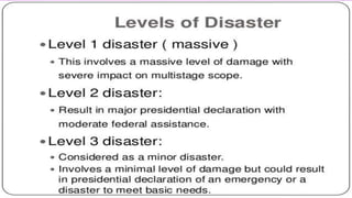 LEVELS OF DISASTER
• Goolsby and Kulkarni (2006) further classify disasters according to the
magnitude of the disaster in relation to the ability of the agency or
community to respond.
• Level I: If the organization, agency, or community is able to contain
the event and respond effectively
• utilizing its own resources.
• Level II: If the disaster requires assistance from external sources, but
these can be obtained from nearby
• agencies.
 