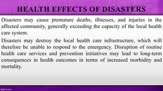 HEALTH EFFECTS OF DISASTERS
Disasters may cause premature deaths, illnesses, and injuries in the
affected community, generally exceeding the capacity of the local health
care system.
Disasters may destroy the local health care infrastructure, which will
therefore be unable to respond to the emergency. Disruption of routine
health care services and prevention initiatives may lead to long-term
consequences in health outcomes in terms of increased morbidity and
mortality.
 