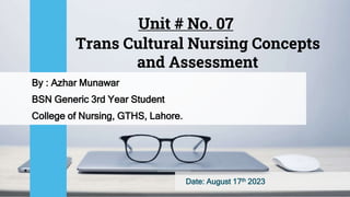 Trans Cultural Nursing Concepts
and Assessment
By : Azhar Munawar
BSN Generic 3rd Year Student
College of Nursing, GTHS, Lahore.
Date: August 17th 2023
Unit # No. 07
 