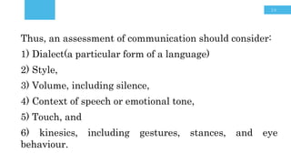 16
Thus, an assessment of communication
should consider:
1) Dialect,
2) Style,
3) Volume, including silence,
4) Touch,
5) Context of speech or emotional tone,
and
6) kinesics, including gestures, stances,
and eye behaviour
Thus, an assessment of communication should consider:
1) Dialect(a particular form of a language)
2) Style,
3) Volume, including silence,
4) Context of speech or emotional tone,
5) Touch, and
6) kinesics, including gestures, stances, and eye
behaviour.
 