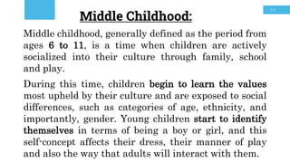 30
Middle Childhood:
Middle childhood, generally defined as the period from
ages 6 to 11, is a time when children are actively
socialized into their culture through family, school
and play.
During this time, children begin to learn the values
most upheld by their culture and are exposed to social
differences, such as categories of age, ethnicity, and
importantly, gender. Young children start to identify
themselves in terms of being a boy or girl, and this
self-concept affects their dress, their manner of play
and also the way that adults will interact with them.
 