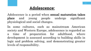 31
Adolescence:
Adolescence is a period when sexual maturation takes
place and young people undergo significant
physiological and social changes.
In some cultures, such as mainstream American
society and Western Europe, adolescence is regarded as
a time of preparation for adulthood, where
development is assessed according to building skills in
logic and problem solving, and demonstrating greater
levels of responsibility.
 