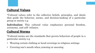 5
Cultural Norms
“Cultural norms are the standards that govern behaviors of people in a
particular society e.g
• Wearing certain clothing or head coverings in religious settings
• Covering one’s mouth when yawning or sneezing
Cultural Values
“Cultural values refer to the collective beliefs, principles, and ideals
that guide the behavior, norms, and decision-making of a particular
group or society e.g
Individualism: This cultural value emphasizes personal freedom,
autonomy, and self- reliance.
 