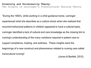 Diversity and Universality Theory:
The Origins of Leininger's Transcultural Nursing Theory
"During the 1950's, while working in a child guidance home, Leininger
experienced what she describes as a culture shock when she realized that
recurrent behavioral patterns in children appeared to have a cultural basis.
Leininger identified a lack of cultural and care knowledge as the missing link to
nursing's understanding of the many variations required in patient care to
support compliance, healing, and wellness. These insights were the
beginnings of a new construct and phenomenon related to nursing care called
transcultural nursing".
(Jones & Bartlett, 2012)
 