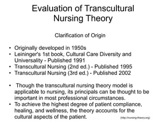 Evaluation of Transcultural
Nursing Theory
Clarification of Origin
• Originally developed in 1950s
• Leininger's 1st book, Cultural Care Diversity and
Universality - Published 1991
• Transcultural Nursing (2nd ed.) - Published 1995
• Transcultural Nursing (3rd ed.) - Published 2002
• Though the transcultural nursing theory model is
applicable to nursing, its principals can be thought to be
important in most professional circumstances.
• To achieve the highest degree of patient compliance,
healing, and wellness, the theory accounts for the
cultural aspects of the patient. (http://nursing-theory.org)
 