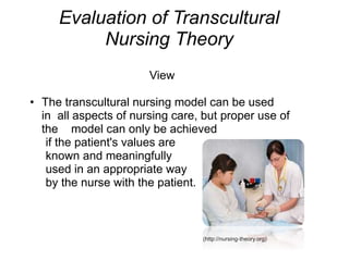 Evaluation of Transcultural
Nursing Theory
View
• The transcultural nursing model can be used
in all aspects of nursing care, but proper use of
the model can only be achieved
if the patient's values are
known and meaningfully
used in an appropriate way
by the nurse with the patient.
(http://nursing-theory.org)
 