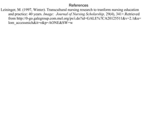 References
Leininger, M. (1997, Winter). Transcultural nursing research to tranform nursing education
and practice: 40 years. Image: Journal of Nursing Scholarship, 29(4), 341+.Retrieved
from http://0-go.galegroup.com.mel.org/ps/i.do?id=GALE%7CA20125511&v=2.1&u=
lom_accessmich&it=r&p=AONE&SW=w
 