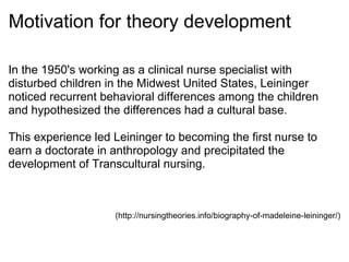 Motivation for theory development
In the 1950's working as a clinical nurse specialist with
disturbed children in the Midwest United States, Leininger
noticed recurrent behavioral differences among the children
and hypothesized the differences had a cultural base.
This experience led Leininger to becoming the first nurse to
earn a doctorate in anthropology and precipitated the
development of Transcultural nursing.
(http://nursingtheories.info/biography-of-madeleine-leininger/)
 