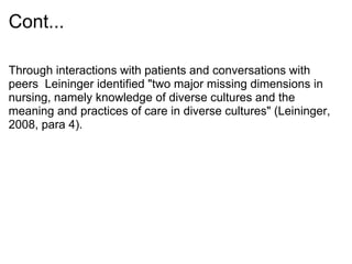 Cont...
Through interactions with patients and conversations with
peers Leininger identified "two major missing dimensions in
nursing, namely knowledge of diverse cultures and the
meaning and practices of care in diverse cultures" (Leininger,
2008, para 4).
 