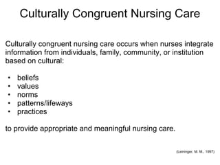 Culturally Congruent Nursing Care
Culturally congruent nursing care occurs when nurses integrate
information from individuals, family, community, or institution
based on cultural:
• beliefs
• values
• norms
• patterns/lifeways
• practices
to provide appropriate and meaningful nursing care.
(Leininger, M. M., 1997)
 