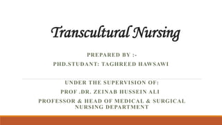 Transcultural Nursing
PREPARED BY :-
PHD.STUDANT: TAGHREED HAWSAWI
UNDER THE SUPERVISION OF:
PROF .DR. ZEINAB HUSSEIN ALI
PROFESSOR & HEAD OF MEDICAL & SURGICAL
NURSING DEPARTMENT
 