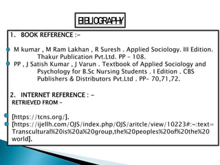 BIBLIOGRAPHY
1. BOOK REFERENCE :-
M kumar , M Ram Lakhan , R Suresh . Applied Sociology. III Edition.
Thakur Publication Pvt.Ltd. PP – 108.
PP , J Satish Kumar , J Varun . Textbook of Applied Sociology and
Psychology for B.Sc Nursing Students . I Edition . CBS
Publishers & Distributors Pvt.Ltd . PP- 70,71,72.
2. INTERNET REFERENCE : -
RETRIEVED FROM –
[https://tcns.org/].
[https://ijellh.com/OJS/index.php/OJS/aritcle/view/10223#:~:text=
Transcultural%20is%20a%20group,the%20peoples%20of%20the%20
world].
 