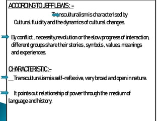 ACCORDINGTOJEFFLEWIS: -
Transculturalismis characterisedby
Cultural fluidity andthedynamicsof culturalchanges.
Byconflict,necessity,revolution ortheslowprogress ofinteraction,
different groups sharetheirstories ,symbols ,values, meanings
andexperiences.
CHARACTERISTIC:-
Transculturalismis self-reflexive, very broadandopeninnature.
It points outrelationship ofpower throughthe mediumof
languageandhistory.
 