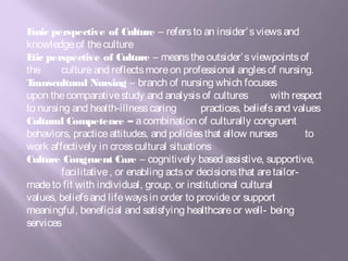 Emic perspective of Culture – refersto an insider’sviewsand
knowledgeof theculture
Etic perspective of Culture – meanstheoutsider’sviewpointsof
the cultureand reflectsmoreon professional anglesof nursing.
Transcultural Nursing – branch of nursing which focuses
upon thecomparativestudy and analysisof cultures with respect
to nursing and health-illnesscaring practices, beliefsand values
Cultural Competence – acombination of culturally congruent
behaviors, practiceattitudes, and policiesthat allow nurses to
work affectively in crosscultural situations
Culture Congruent Care – cognitively based assistive, supportive,
facilitative, or enabling actsor decisionsthat aretailor-
madeto fit with individual, group, or institutional cultural
values, beliefsand lifewaysin order to provideor support
meaningful, beneficial and satisfying healthcareor well- being
services
 