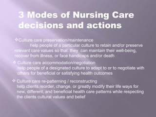 3 Modes of Nursing Care
decisions and actions
Culture care preservation/maintenance
help people of a particular culture to retain and/or preserve
relevant care values so that they can maintain their well-being,
recover from illness, or face handicaps and/or death
 Culture care accommodation/negotiation
help people of a designated culture to adapt to or to negotiate with
others for beneficial or satisfying health outcomes
 Culture care re-patterning / reconstructing
help clients reorder, change, or greatly modify their life ways for
new, different, and beneficial health care patterns while respecting
the clients cultural values and belief
 