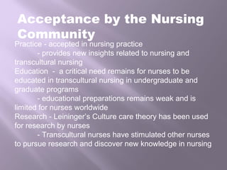 Acceptance by the Nursing
Community
Practice - accepted in nursing practice
- provides new insights related to nursing and
transcultural nursing
Education - a critical need remains for nurses to be
educated in transcultural nursing in undergraduate and
graduate programs
- educational preparations remains weak and is
limited for nurses worldwide
Research - Leininger’s Culture care theory has been used
for research by nurses
- Transcultural nurses have stimulated other nurses
to pursue research and discover new knowledge in nursing
 
