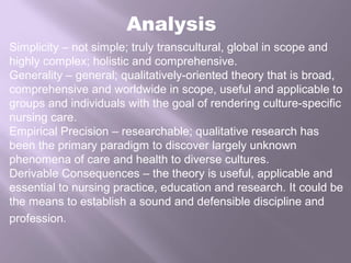 Analysis
Simplicity – not simple; truly transcultural, global in scope and
highly complex; holistic and comprehensive.
Generality – general; qualitatively-oriented theory that is broad,
comprehensive and worldwide in scope, useful and applicable to
groups and individuals with the goal of rendering culture-specific
nursing care.
Empirical Precision – researchable; qualitative research has
been the primary paradigm to discover largely unknown
phenomena of care and health to diverse cultures.
Derivable Consequences – the theory is useful, applicable and
essential to nursing practice, education and research. It could be
the means to establish a sound and defensible discipline and
profession.
 