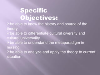 be able to know the history and source of the
theory
be able to differentiate cultural diversity and
cultural universality
be able to understand the metaparadigm in
nursing
be able to analyze and apply the theory to current
situation
Specific
Objectives:
 