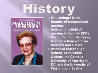 o Dr. Leininger is the
founder of transcultural
nursing.
o Initiated this field of
nursing in the mid-1950s.
o Born in Sutton, Nebraska,
lived on a farm with two
brothers and sisters.
o Attended Sutton High
School, Scholastica
College, the Catholic
University of America in
DC, and the University of
Washington, Seattle
 
