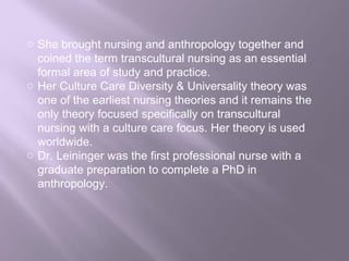 o She brought nursing and anthropology together and
coined the term transcultural nursing as an essential
formal area of study and practice.
o Her Culture Care Diversity & Universality theory was
one of the earliest nursing theories and it remains the
only theory focused specifically on transcultural
nursing with a culture care focus. Her theory is used
worldwide.
o Dr. Leininger was the first professional nurse with a
graduate preparation to complete a PhD in
anthropology.
 