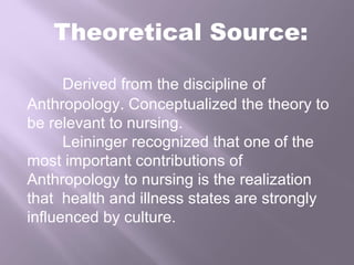Theoretical Source:
Derived from the discipline of
Anthropology. Conceptualized the theory to
be relevant to nursing.
Leininger recognized that one of the
most important contributions of
Anthropology to nursing is the realization
that health and illness states are strongly
influenced by culture.
 